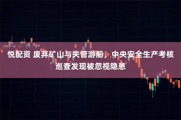 悦配资 废弃矿山与失管游船，中央安全生产考核巡查发现被忽视隐患