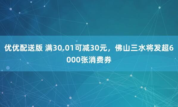 优优配送版 满30.01可减30元，佛山三水将发超6000张消费券