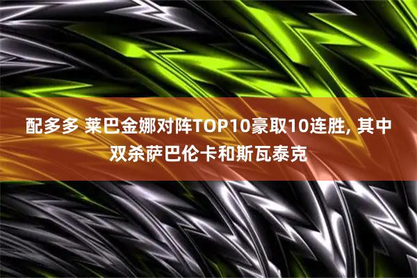 配多多 莱巴金娜对阵TOP10豪取10连胜, 其中双杀萨巴伦卡和斯瓦泰克