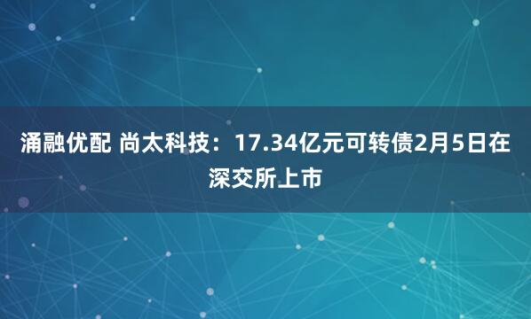 涌融优配 尚太科技：17.34亿元可转债2月5日在深交所上市