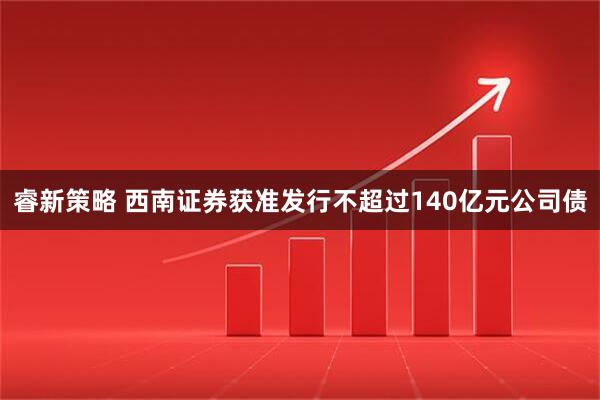 睿新策略 西南证券获准发行不超过140亿元公司债