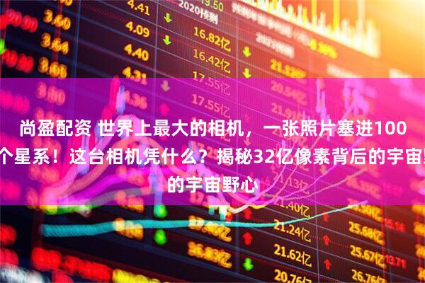 尚盈配资 世界上最大的相机，一张照片塞进1000万个星系！这台相机凭什么？揭秘32亿像素背后的宇宙野心