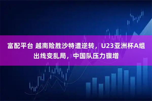 富配平台 越南险胜沙特遭逆转，U23亚洲杯A组出线变乱局，中国队压力骤增