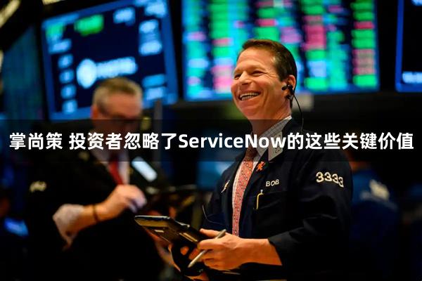 掌尚策 投资者忽略了ServiceNow的这些关键价值