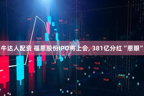 牛达人配资 福恩股份IPO将上会, 381亿分红“惹眼”