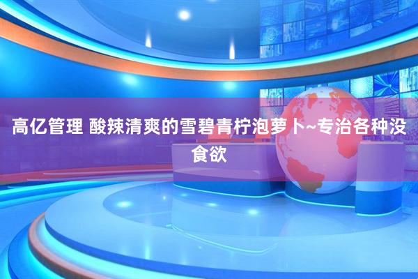 高亿管理 酸辣清爽的雪碧青柠泡萝卜~专治各种没食欲