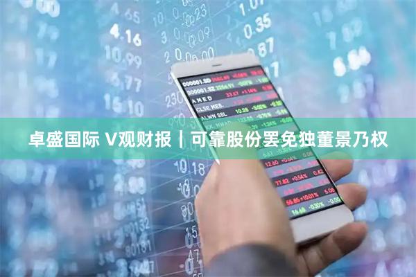 卓盛国际 V观财报｜可靠股份罢免独董景乃权