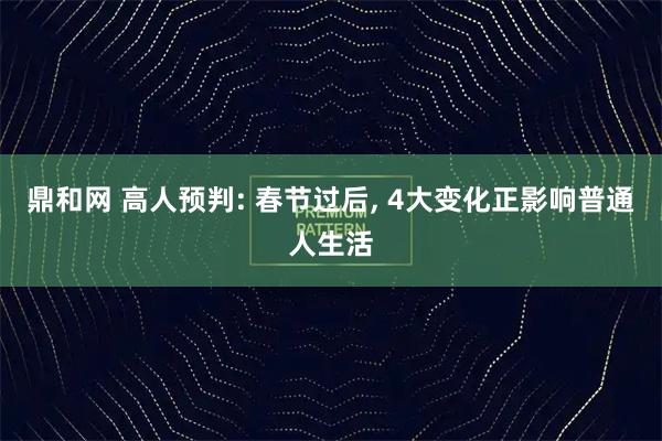 鼎和网 高人预判: 春节过后, 4大变化正影响普通人生活
