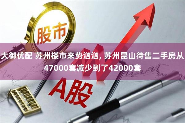 大御优配 苏州楼市来势汹汹, 苏州昆山待售二手房从47000套减少到了42000套