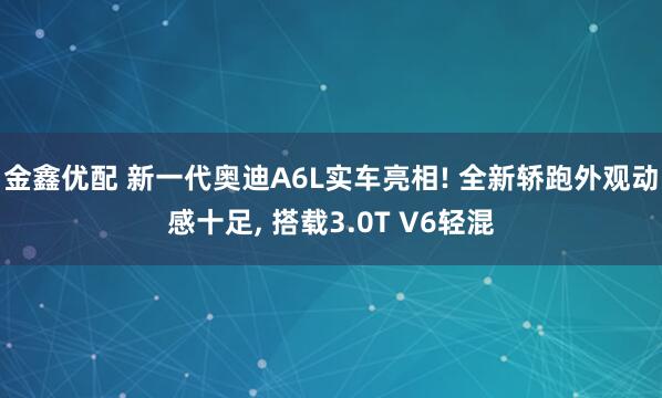 金鑫优配 新一代奥迪A6L实车亮相! 全新轿跑外观动感十足, 搭载3.0T V6轻混