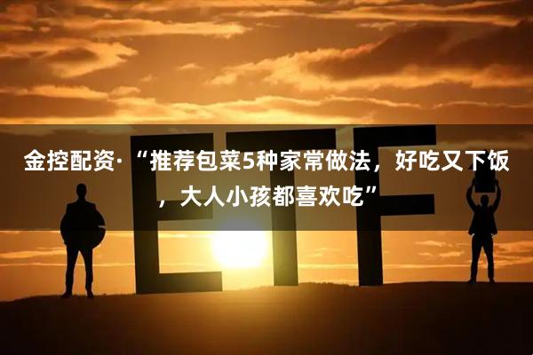 金控配资· “推荐包菜5种家常做法，好吃又下饭，大人小孩都喜欢吃”