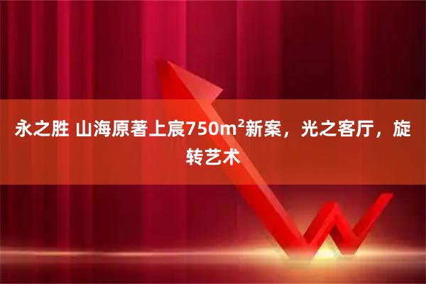 永之胜 山海原著上宸750m²新案，光之客厅，旋转艺术