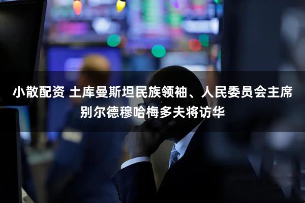 小散配资 土库曼斯坦民族领袖、人民委员会主席别尔德穆哈梅多夫将访华