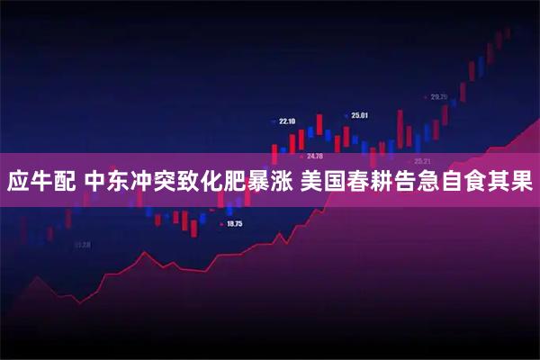 应牛配 中东冲突致化肥暴涨 美国春耕告急自食其果
