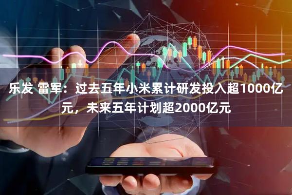 乐发 雷军：过去五年小米累计研发投入超1000亿元，未来五年计划超2000亿元