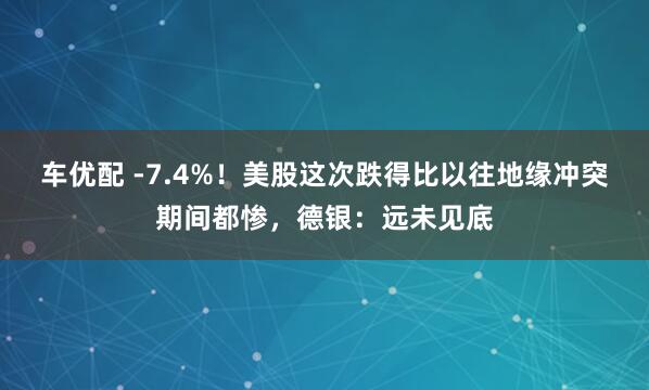 车优配 -7.4%！美股这次跌得比以往地缘冲突期间都惨，德银：远未见底