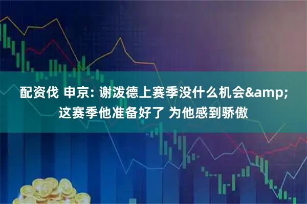 配资伐 申京: 谢泼德上赛季没什么机会&这赛季他准备好了 为他感到骄傲