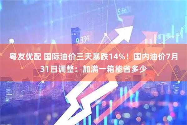 粤友优配 国际油价三天暴跌14%！国内油价7月31日调整：加满一箱能省多少